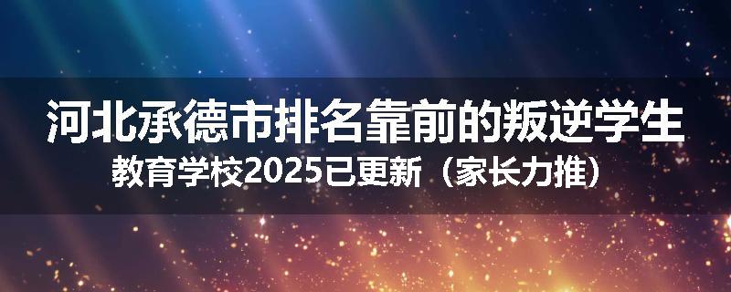 河北承德市排名靠前的叛逆学生教育学校2025已更新（家长力推）