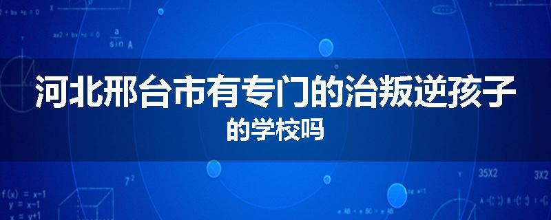 河北邢台市有专门的治叛逆孩子的学校吗