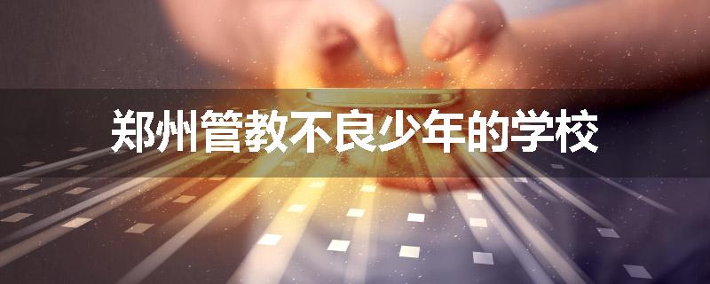 郑州管教不良少年的学校