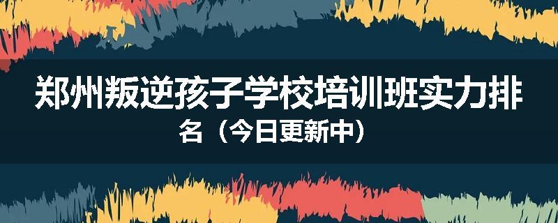 郑州叛逆孩子学校培训班实力排名（今日更新中）