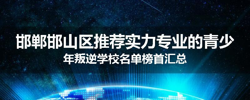 邯郸邯山区推荐实力专业的青少年叛逆学校名单榜首汇总