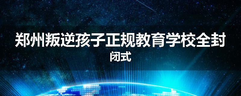 郑州叛逆孩子正规教育学校全封闭式