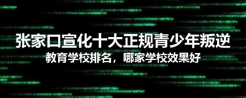 张家口宣化十大正规青少年叛逆教育学校排名，哪家学校效果好