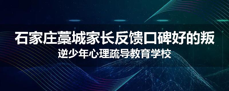 石家庄藁城家长反馈口碑好的叛逆少年心理疏导教育学校