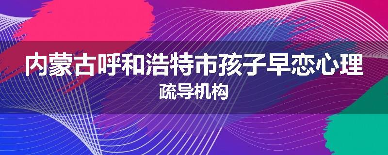内蒙古呼和浩特市孩子早恋心理疏导机构