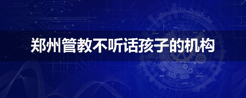 郑州管教不听话孩子的机构
