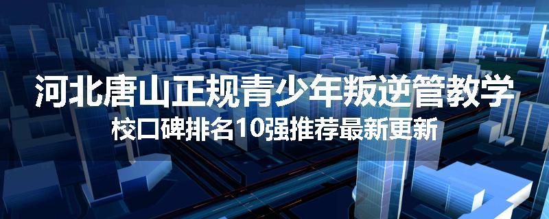 河北唐山正规青少年叛逆管教学校口碑排名10强推荐最新更新