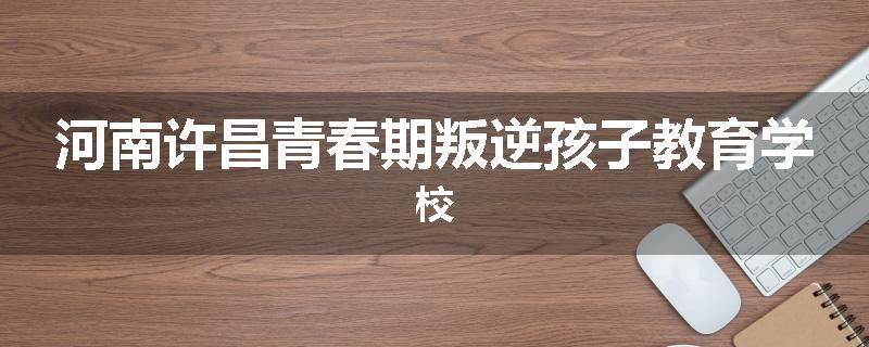 河南许昌青春期叛逆孩子教育学校