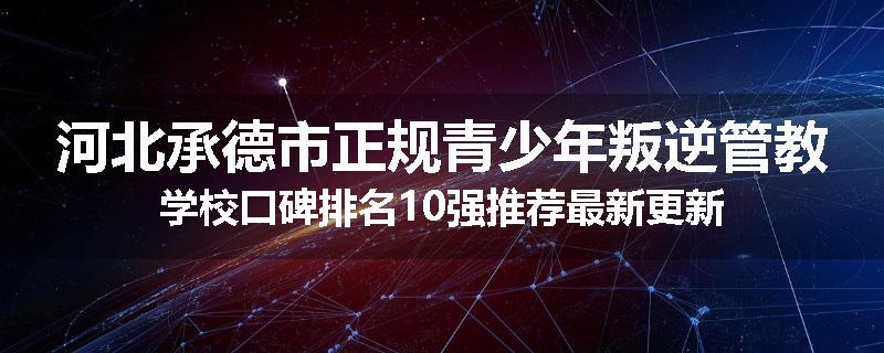 河北承德市正规青少年叛逆管教学校口碑排名10强推荐最新更新