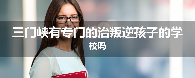 三门峡有专门的治叛逆孩子的学校吗