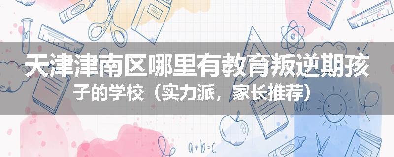 天津津南区哪里有教育叛逆期孩子的学校（实力派，家长推荐）