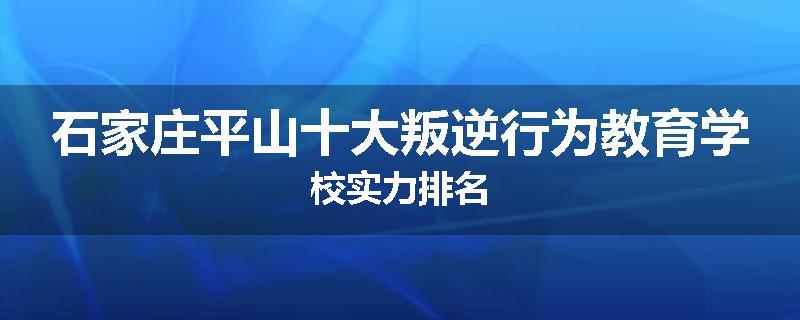 石家庄平山十大叛逆行为教育学校实力排名