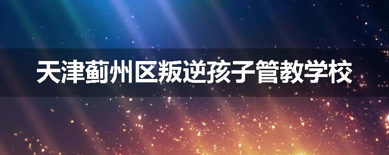 天津蓟州区叛逆孩子管教学校