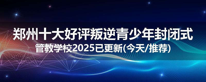 郑州十大好评叛逆青少年封闭式管教学校2025已更新(今天/推荐)
