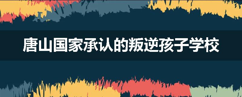 唐山国家承认的叛逆孩子学校