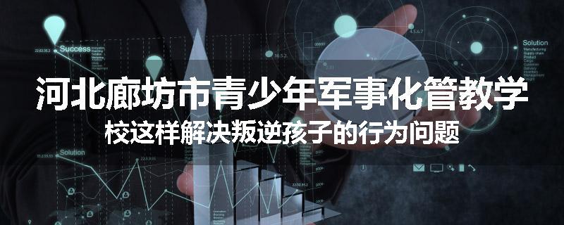 河北廊坊市青少年军事化管教学校这样解决叛逆孩子的行为问题