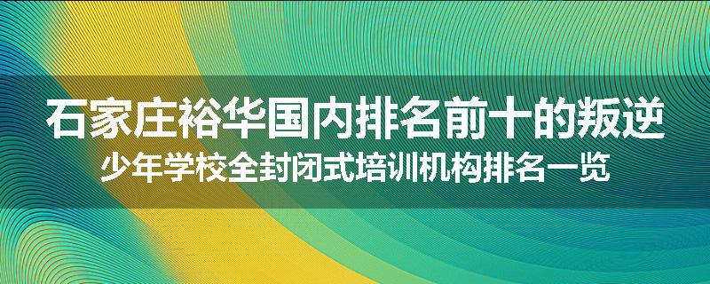 石家庄裕华国内排名前十的叛逆少年学校全封闭式培训机构排名一览