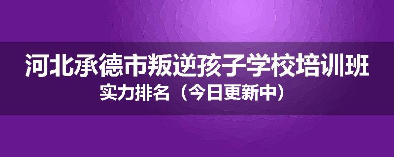 河北承德市叛逆孩子学校培训班实力排名（今日更新中）