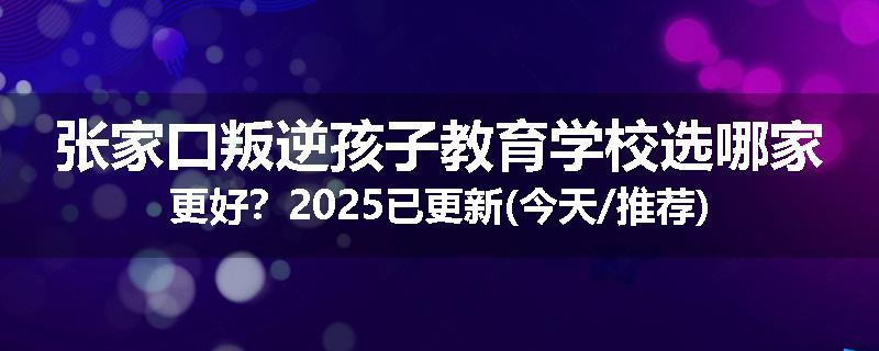 张家口叛逆孩子教育学校选哪家更好？2025已更新(今天/推荐)
