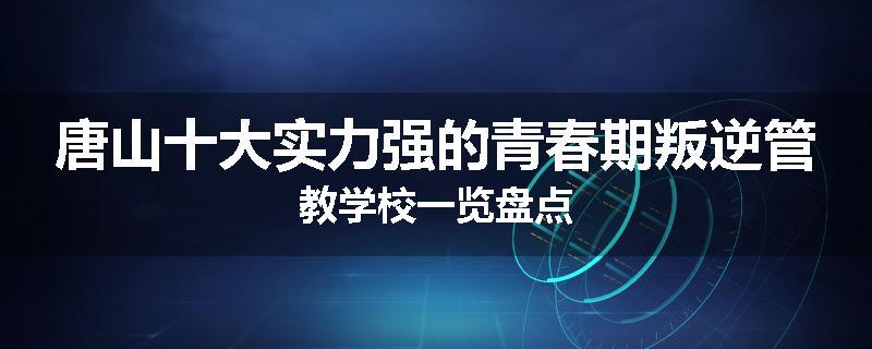 唐山十大实力强的青春期叛逆管教学校一览盘点