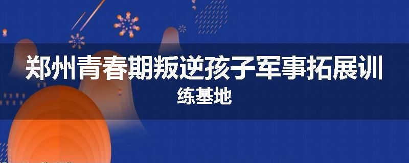 郑州青春期叛逆孩子军事拓展训练基地