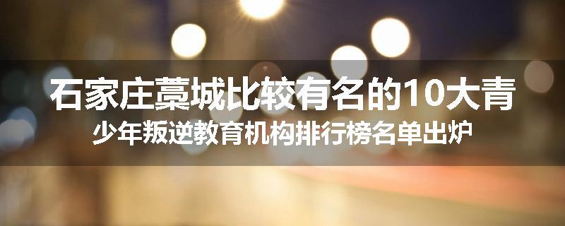 石家庄藁城比较有名的10大青少年叛逆教育机构排行榜名单出炉