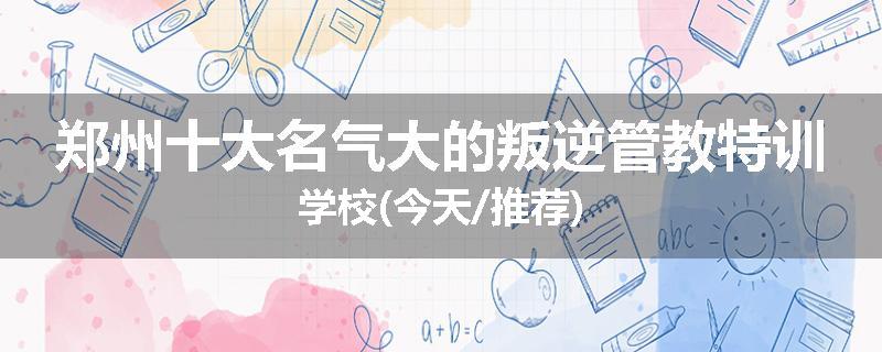 郑州十大名气大的叛逆管教特训学校(今天/推荐)