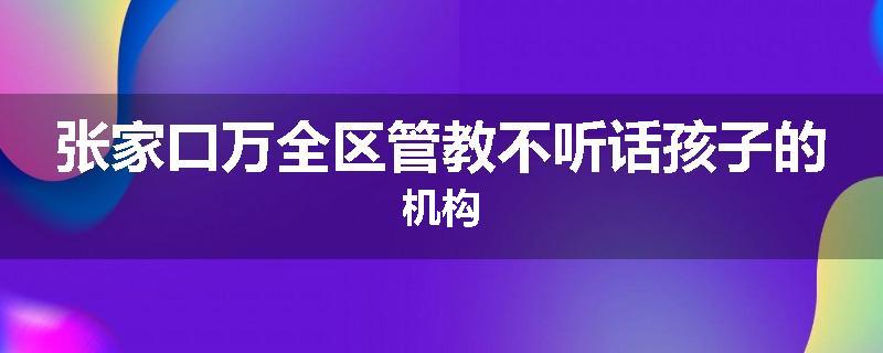 张家口万全区管教不听话孩子的机构