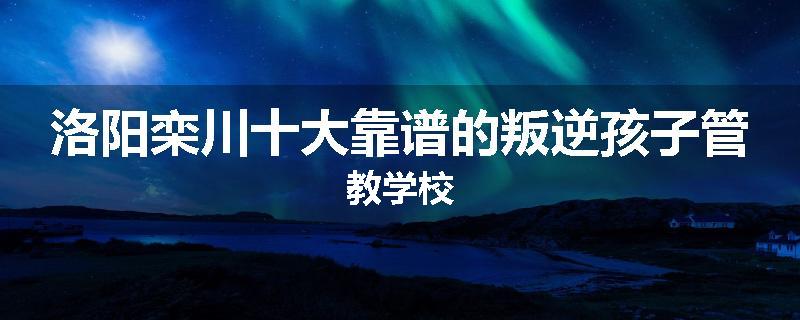 洛阳栾川十大靠谱的叛逆孩子管教学校