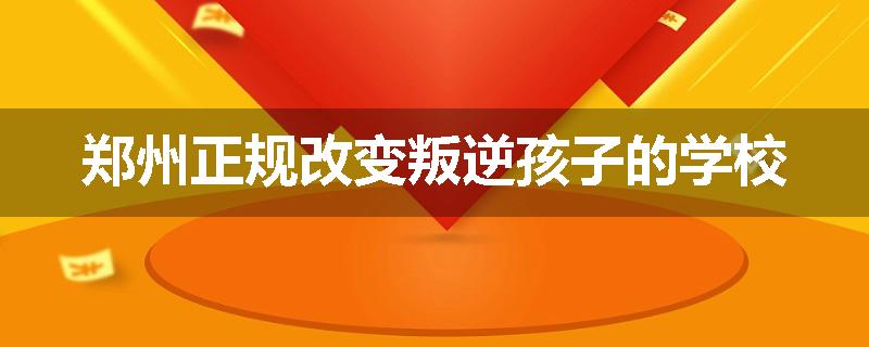 郑州正规改变叛逆孩子的学校