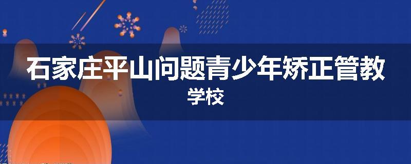 石家庄平山问题青少年矫正管教学校