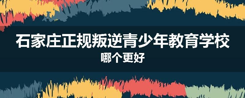 石家庄正规叛逆青少年教育学校哪个更好