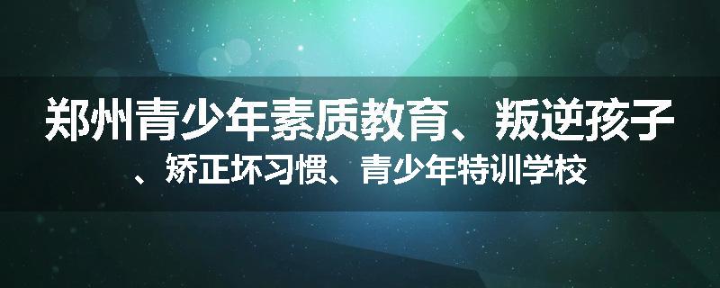 郑州青少年素质教育、叛逆孩子、矫正坏习惯、青少年特训学校