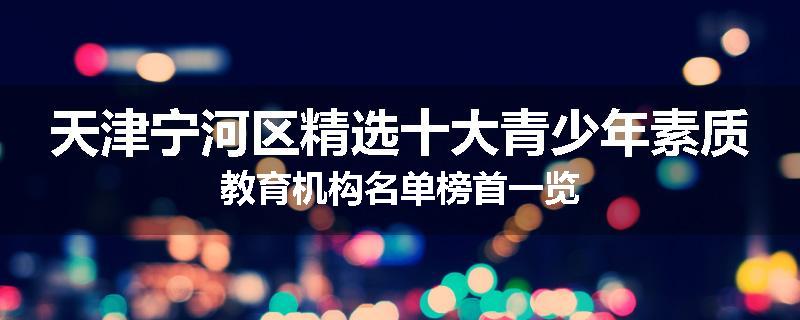 天津宁河区精选十大青少年素质教育机构名单榜首一览