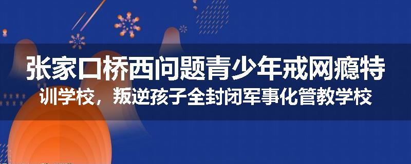 张家口桥西问题青少年戒网瘾特训学校，叛逆孩子全封闭军事化管教学校
