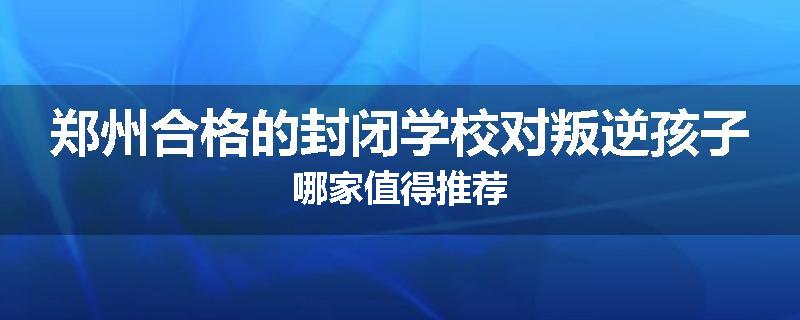 郑州合格的封闭学校对叛逆孩子哪家值得推荐