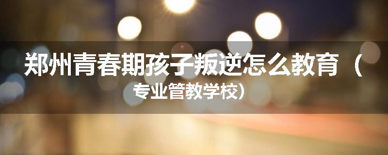 郑州青春期孩子叛逆怎么教育（专业管教学校）