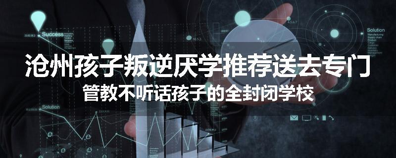 沧州孩子叛逆厌学推荐送去专门管教不听话孩子的全封闭学校