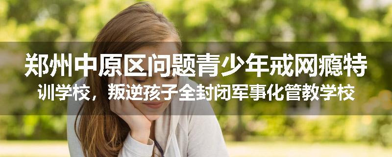 郑州中原区问题青少年戒网瘾特训学校，叛逆孩子全封闭军事化管教学校