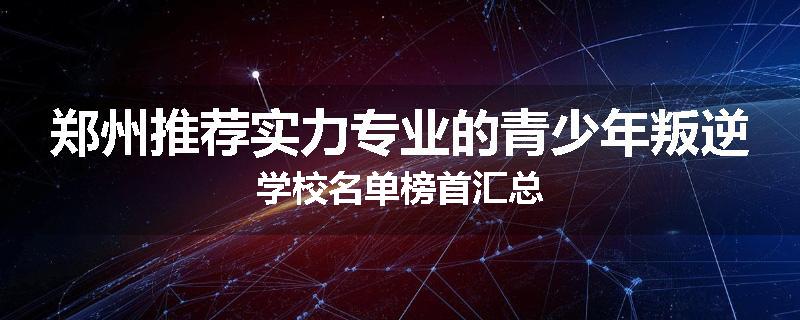 郑州推荐实力专业的青少年叛逆学校名单榜首汇总