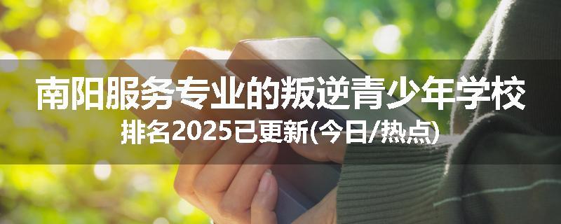 南阳服务专业的叛逆青少年学校排名2025已更新(今日/热点)