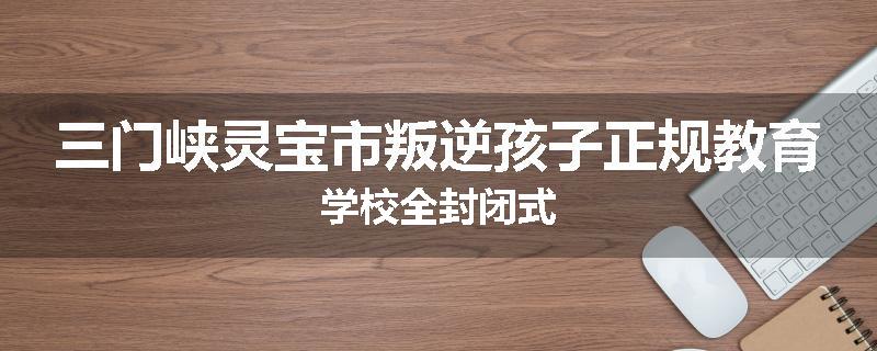 三门峡灵宝市叛逆孩子正规教育学校全封闭式