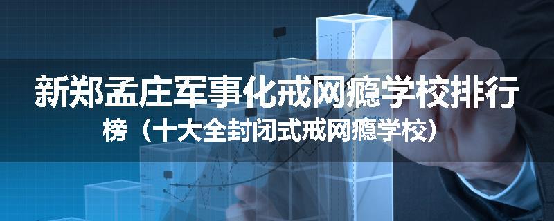 新郑孟庄军事化戒网瘾学校排行榜（十大全封闭式戒网瘾学校）