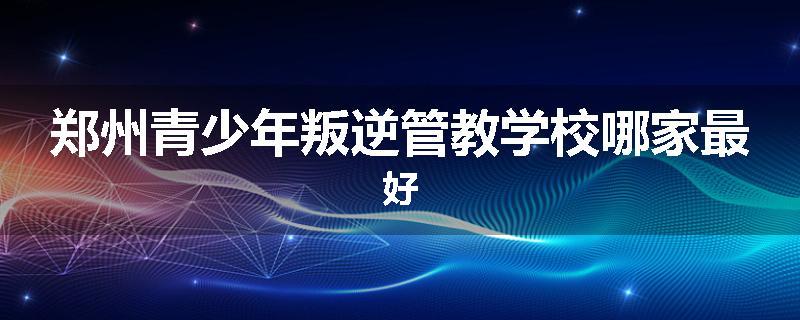 郑州青少年叛逆管教学校哪家最好