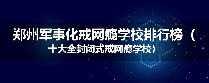 郑州军事化戒网瘾学校排行榜（十大全封闭式戒网瘾学校）