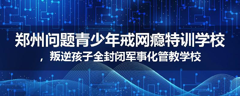 郑州问题青少年戒网瘾特训学校，叛逆孩子全封闭军事化管教学校
