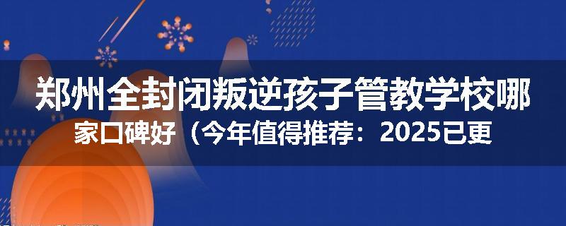 郑州全封闭叛逆孩子管教学校哪家口碑好（今年值得推荐：2025已更新）
