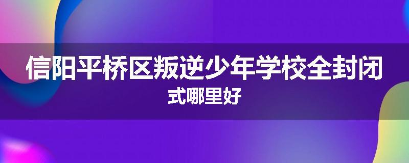 信阳平桥区叛逆少年学校全封闭式哪里好