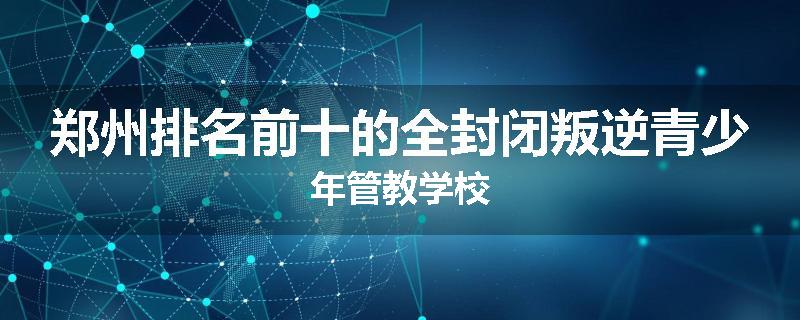 郑州排名前十的全封闭叛逆青少年管教学校