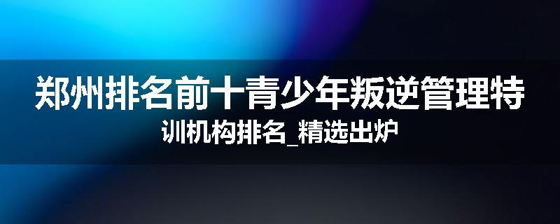 郑州排名前十青少年叛逆管理特训机构排名_精选出炉